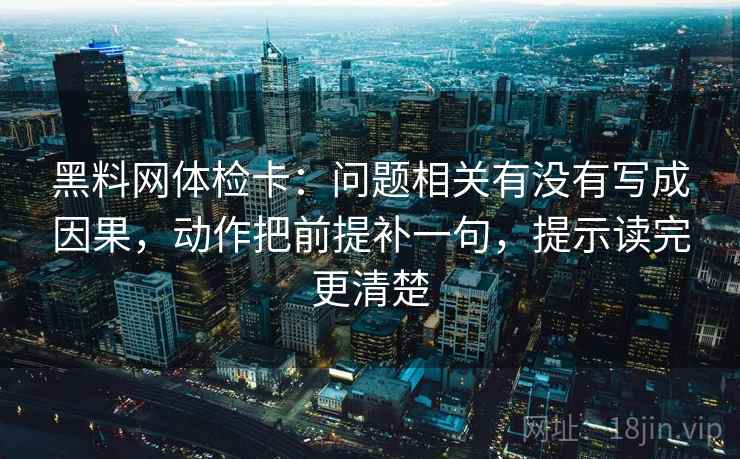 黑料网体检卡:问题相关有没有写成因果,动作把前提补一句,提示读完更清楚