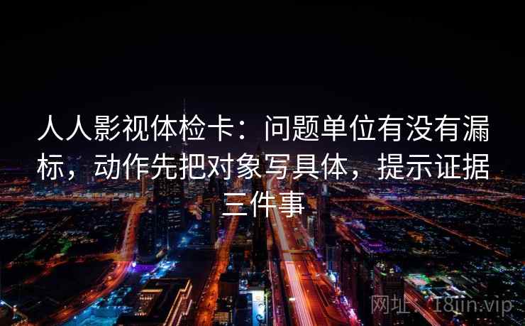 人人影视体检卡：问题单位有没有漏标，动作先把对象写具体，提示证据三件事