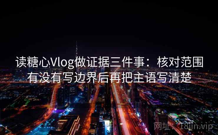 读糖心Vlog做证据三件事：核对范围有没有写边界后再把主语写清楚