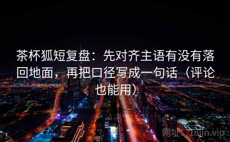 茶杯狐短复盘：先对齐主语有没有落回地面，再把口径写成一句话（评论也能用）  第2张