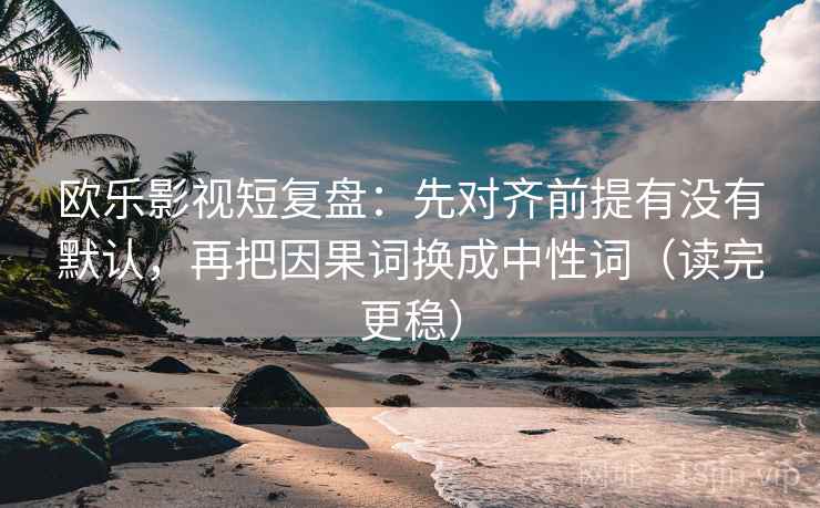 欧乐影视短复盘：先对齐前提有没有默认，再把因果词换成中性词（读完更稳）  第2张