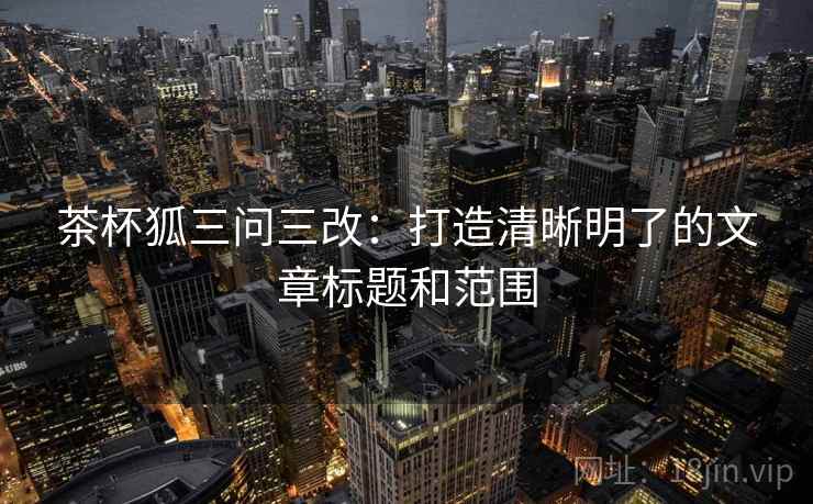 茶杯狐三问三改：打造清晰明了的文章标题和范围  第2张