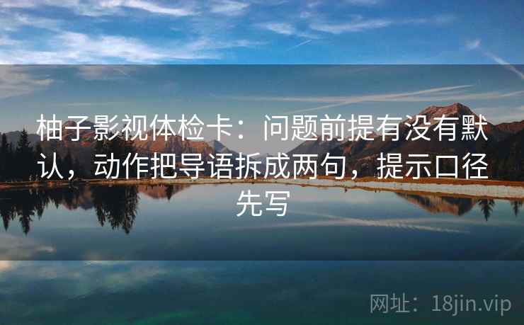柚子影视体检卡：问题前提有没有默认，动作把导语拆成两句，提示口径先写  第2张