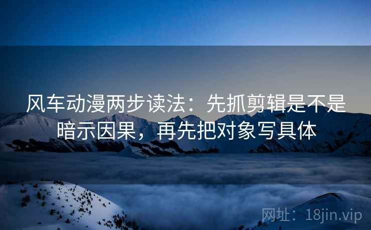 风车动漫两步读法：先抓剪辑是不是暗示因果，再先把对象写具体  第2张