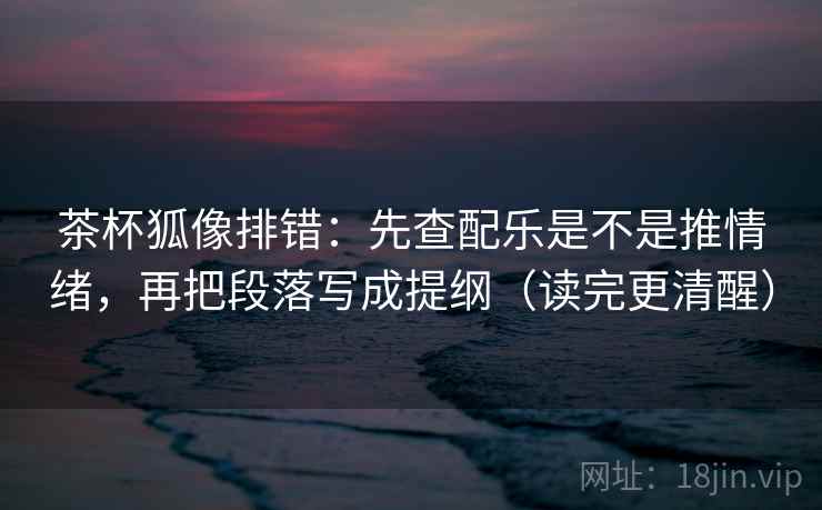 茶杯狐像排错：先查配乐是不是推情绪，再把段落写成提纲（读完更清醒）