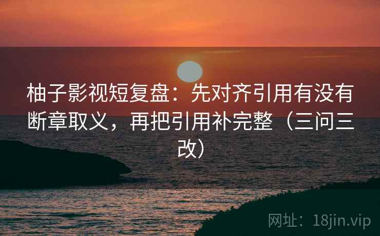 柚子影视短复盘：先对齐引用有没有断章取义，再把引用补完整（三问三改）  第1张
