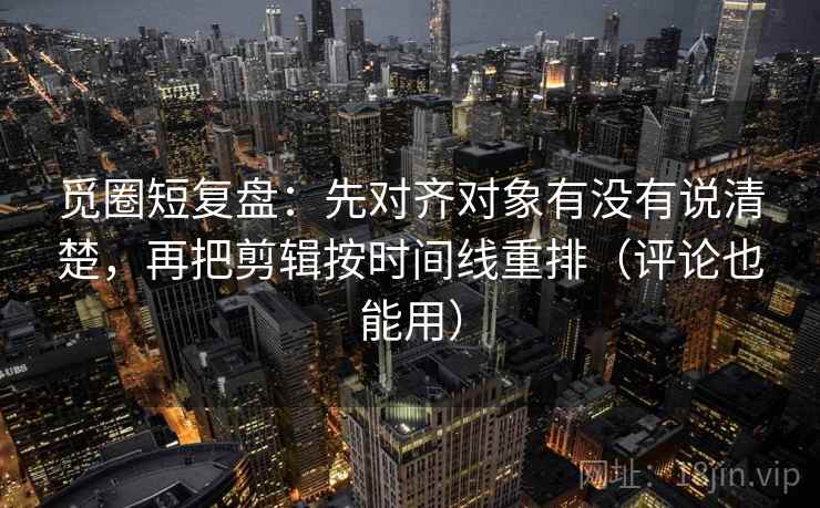 觅圈短复盘：先对齐对象有没有说清楚，再把剪辑按时间线重排（评论也能用）