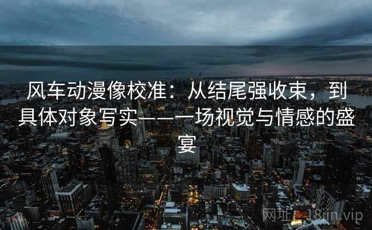 风车动漫像校准：从结尾强收束，到具体对象写实——一场视觉与情感的盛宴