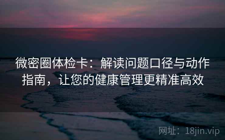 微密圈体检卡：解读问题口径与动作指南，让您的健康管理更精准高效  第2张
