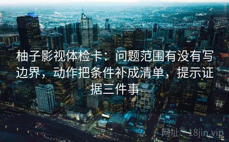 柚子影视体检卡：问题范围有没有写边界，动作把条件补成清单，提示证据三件事