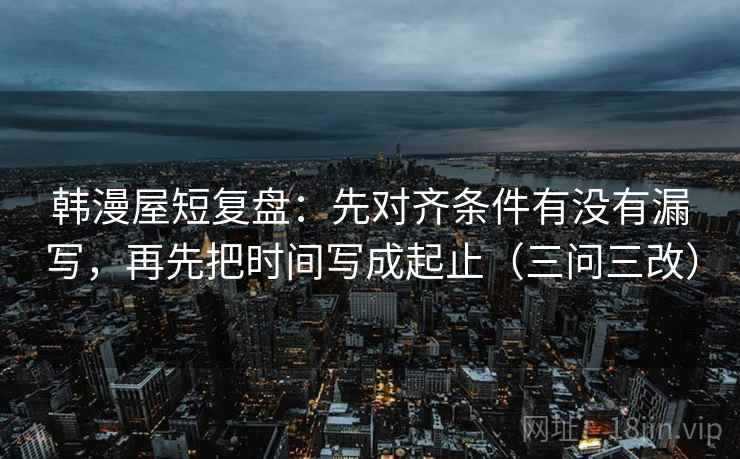 韩漫屋短复盘:先对齐条件有没有漏写,再先把时间写成起止(三问三改)