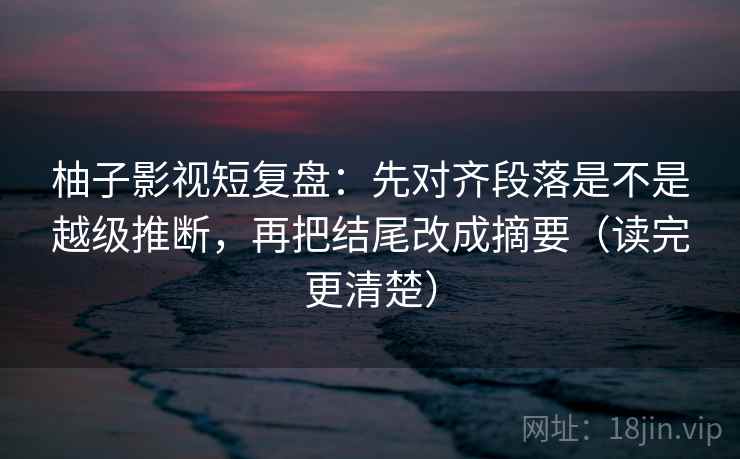 柚子影视短复盘:先对齐段落是不是越级推断,再把结尾改成摘要(读完更清楚)
