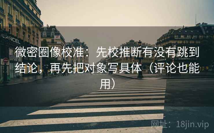 微密圈像校准:先校推断有没有跳到结论,再先把对象写具体(评论也能用)
