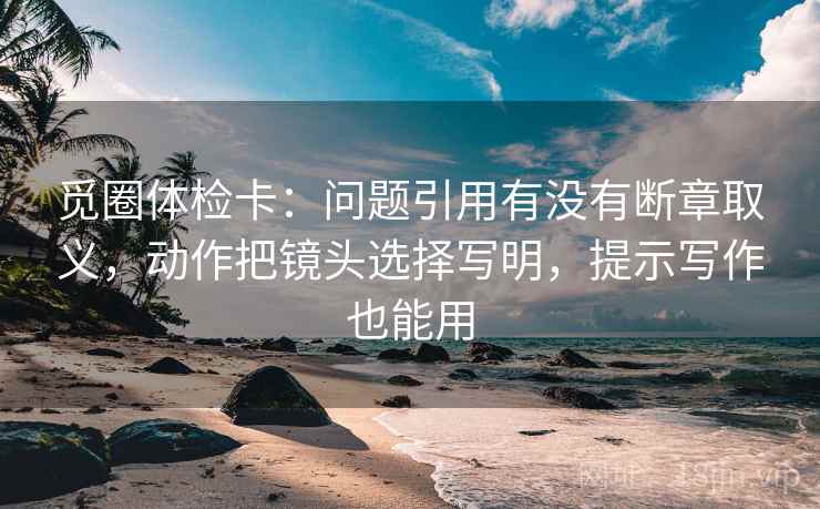觅圈体检卡:问题引用有没有断章取义,动作把镜头选择写明,提示写作也能用