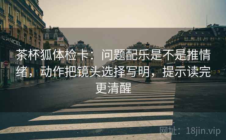 茶杯狐体检卡:问题配乐是不是推情绪,动作把镜头选择写明,提示读完更清醒