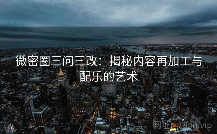 微密圈三问三改：揭秘内容再加工与配乐的艺术