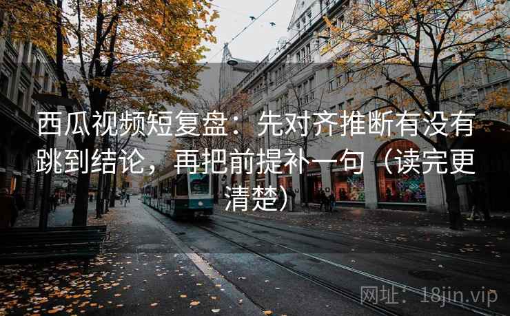 西瓜视频短复盘:先对齐推断有没有跳到结论,再把前提补一句(读完更清楚)