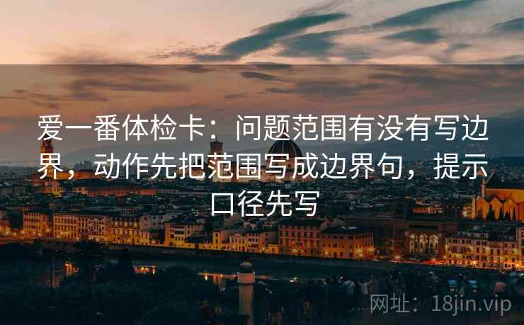 爱一番体检卡:问题范围有没有写边界,动作先把范围写成边界句,提示口径先写