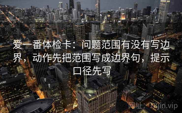 爱一番体检卡:问题范围有没有写边界,动作先把范围写成边界句,提示口径先写