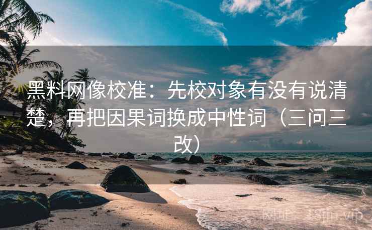 黑料网像校准:先校对象有没有说清楚,再把因果词换成中性词(三问三改)