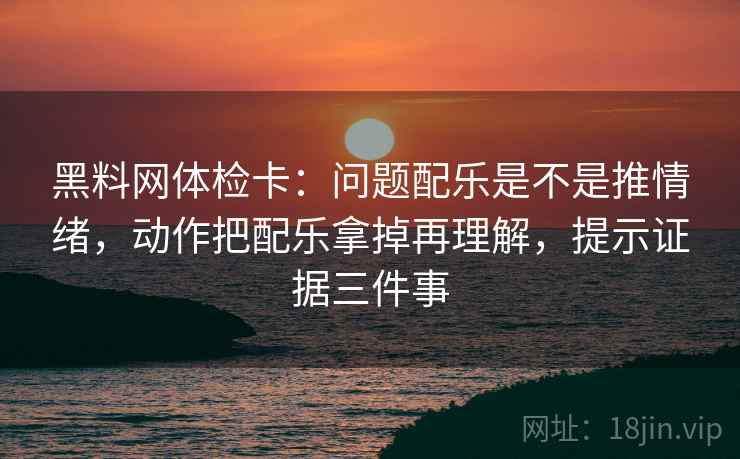 黑料网体检卡:问题配乐是不是推情绪,动作把配乐拿掉再理解,提示证据三件事