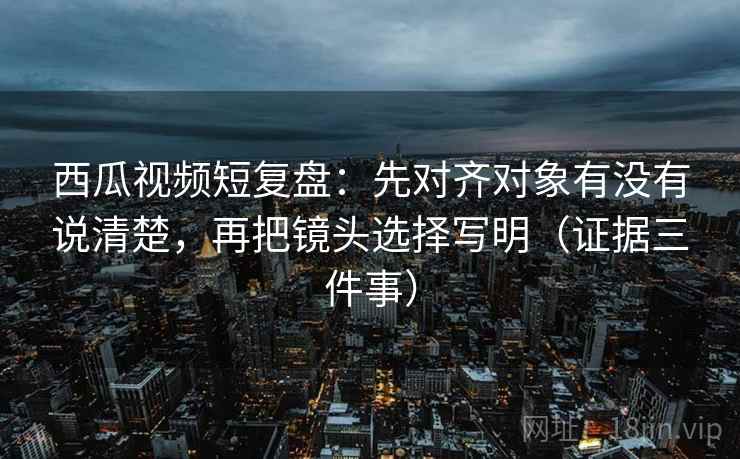 西瓜视频短复盘:先对齐对象有没有说清楚,再把镜头选择写明(证据三件事)