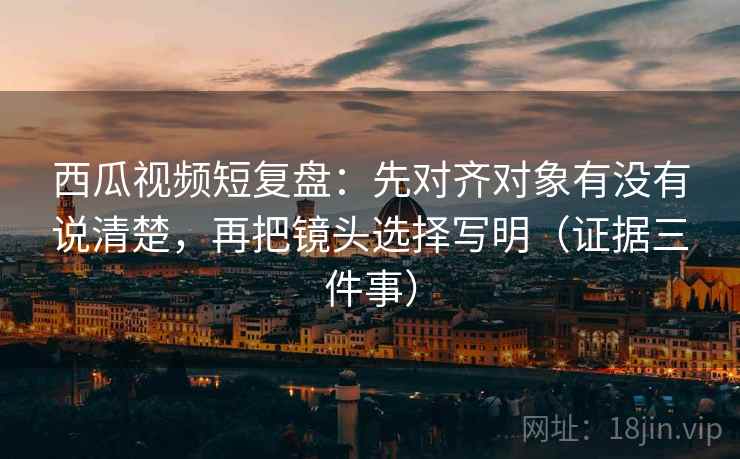 西瓜视频短复盘:先对齐对象有没有说清楚,再把镜头选择写明(证据三件事)