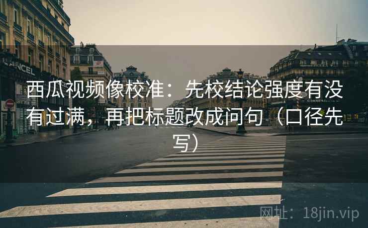 西瓜视频像校准:先校结论强度有没有过满,再把标题改成问句(口径先写)