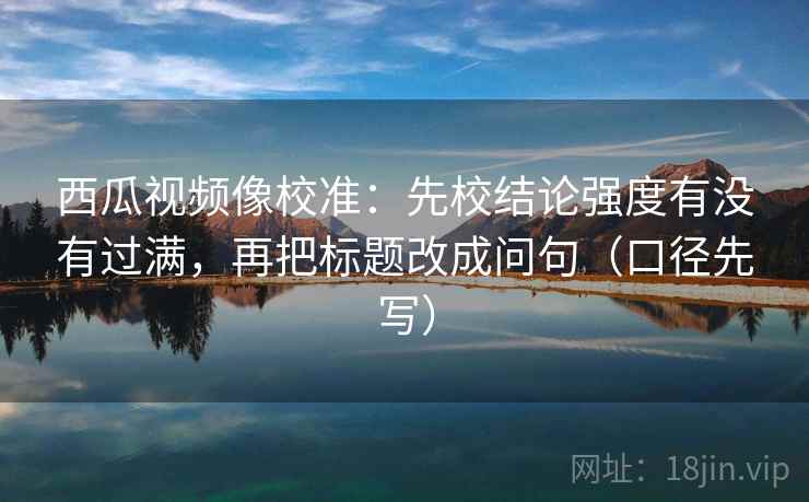 西瓜视频像校准:先校结论强度有没有过满,再把标题改成问句(口径先写)