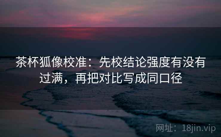 茶杯狐像校准:先校结论强度有没有过满,再把对比写成同口径