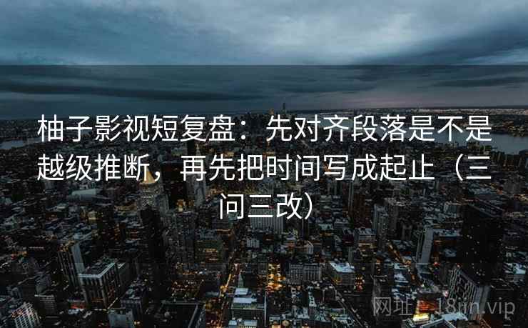 柚子影视短复盘:先对齐段落是不是越级推断,再先把时间写成起止(三问三改)