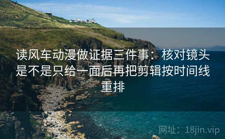 读风车动漫做证据三件事:核对镜头是不是只给一面后再把剪辑按时间线重排