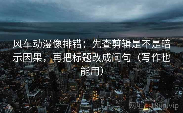 风车动漫像排错：先查剪辑是不是暗示因果，再把标题改成问句（写作也能用）  第1张