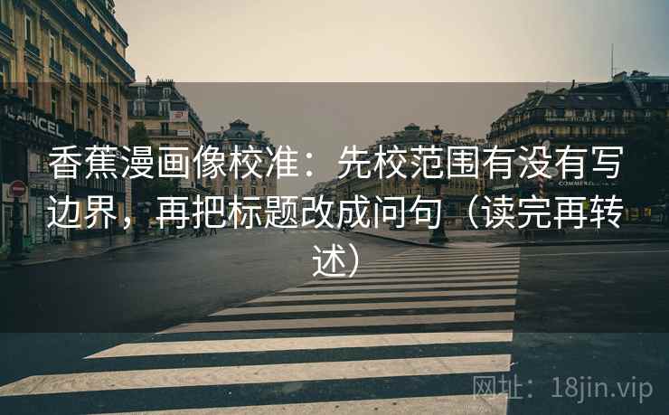 香蕉漫画像校准:先校范围有没有写边界,再把标题改成问句(读完再转述)