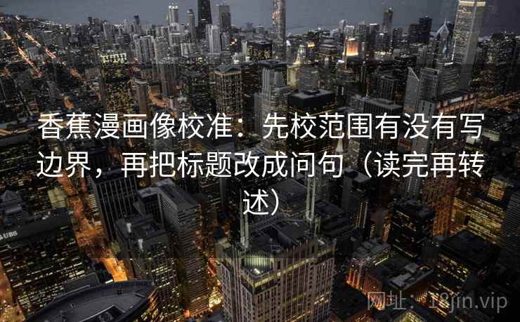 香蕉漫画像校准:先校范围有没有写边界,再把标题改成问句(读完再转述)