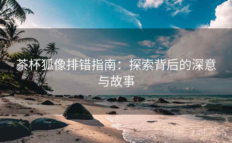 茶杯狐像排错指南:探索背后的深意与故事 第2张 茶杯狐像排错指南:探索背后的深意与故事 第2张
