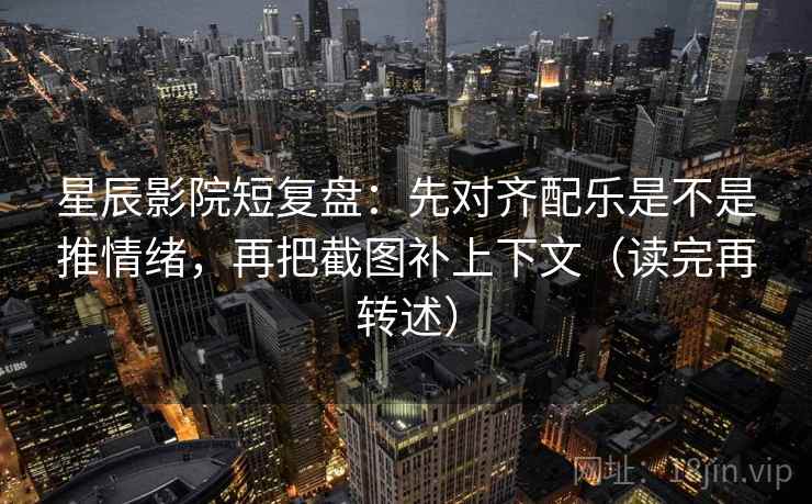 星辰影院短复盘:先对齐配乐是不是推情绪,再把截图补上下文(读完再转述)