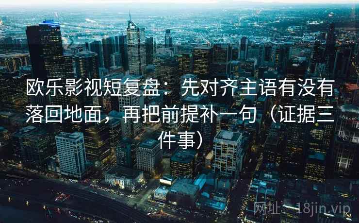 欧乐影视短复盘：先对齐主语有没有落回地面，再把前提补一句（证据三件事）  第2张