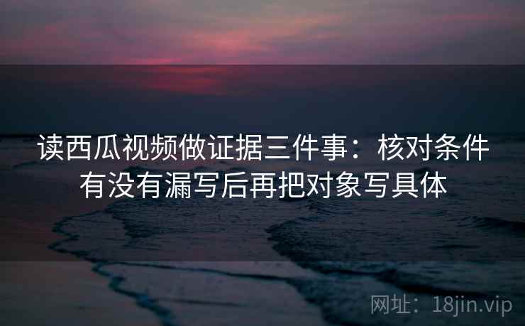 读西瓜视频做证据三件事:核对条件有没有漏写后再把对象写具体