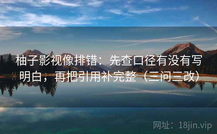 柚子影视像排错:先查口径有没有写明白,再把引用补完整(三问三改)