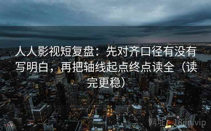 人人影视短复盘:先对齐口径有没有写明白,再把轴线起点终点读全(读完更稳)