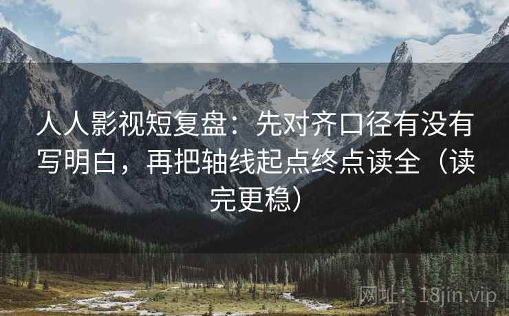 人人影视短复盘:先对齐口径有没有写明白,再把轴线起点终点读全(读完更稳)