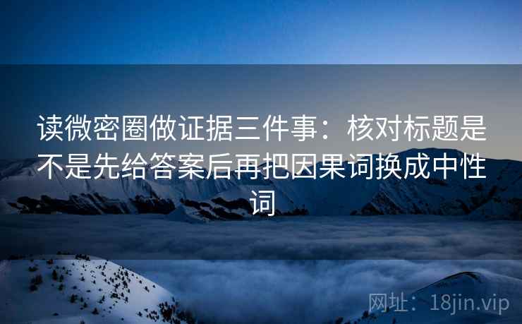 读微密圈做证据三件事:核对标题是不是先给答案后再把因果词换成中性词